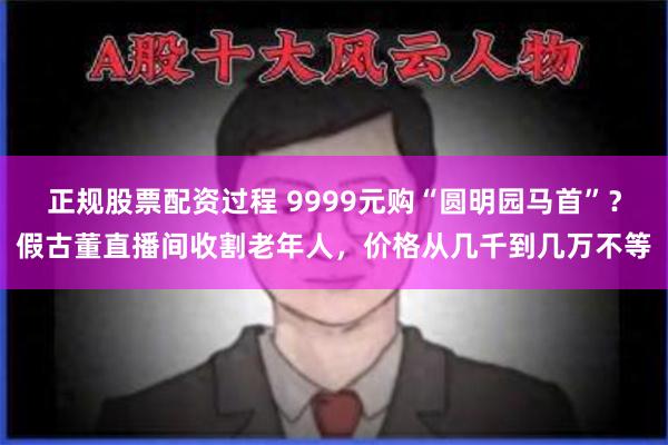 正规股票配资过程 9999元购“圆明园马首”？假古董直播间收割老年人，价格从几千到几万不等