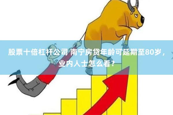 股票十倍杠杆公司 南宁房贷年龄可延期至80岁，业内人士怎么看？