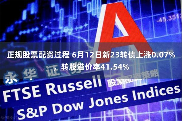 正规股票配资过程 6月12日新23转债上涨0.07%，转股溢价率41.54%