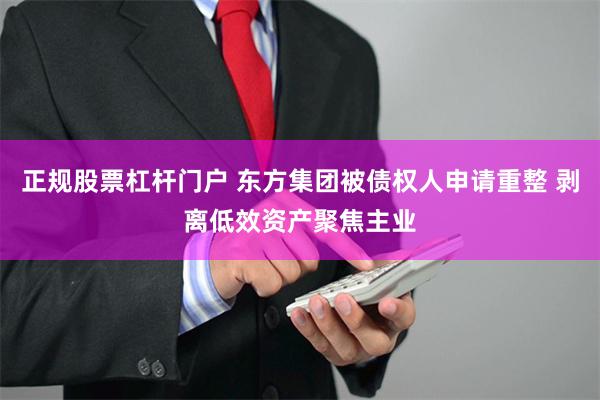 正规股票杠杆门户 东方集团被债权人申请重整 剥离低效资产聚焦主业