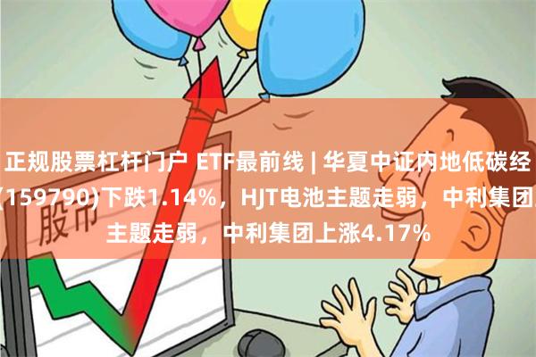 正规股票杠杆门户 ETF最前线 | 华夏中证内地低碳经济主题ETF(159790)下跌1.14%，HJT电池主题走弱，中利集团上涨4.17%