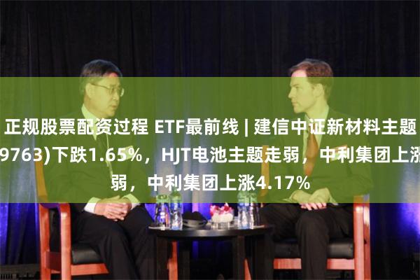 正规股票配资过程 ETF最前线 | 建信中证新材料主题ETF(159763)下跌1.65%，HJT电池主题走弱，中利集团上涨4.17%