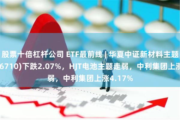 股票十倍杠杆公司 ETF最前线 | 华夏中证新材料主题ETF(516710)下跌2.07%，HJT电池主题走弱，中利集团上涨4.17%