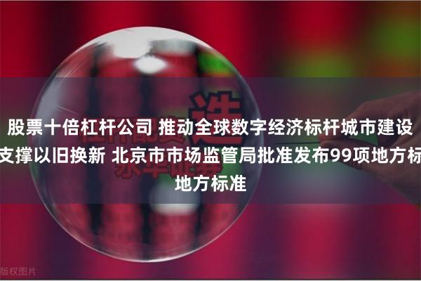 股票十倍杠杆公司 推动全球数字经济标杆城市建设、支撑以旧换新 北京市市场监管局批准发布99项地方标准