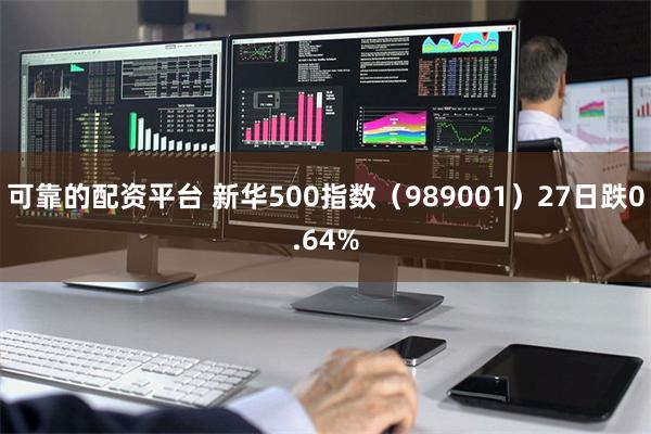 可靠的配资平台 新华500指数（989001）27日跌0.64%