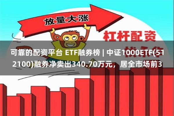 可靠的配资平台 ETF融券榜 | 中证1000ETF(512100)融券净卖出340.70万元，居全市场前3