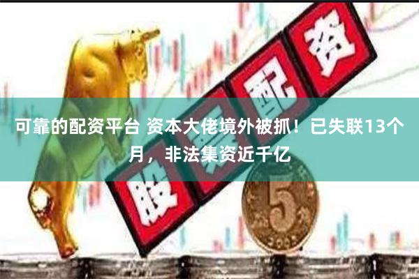 可靠的配资平台 资本大佬境外被抓！已失联13个月，非法集资近千亿