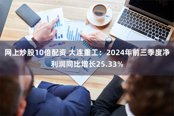 网上炒股10倍配资 大连重工：2024年前三季度净利润同比增长25.33%