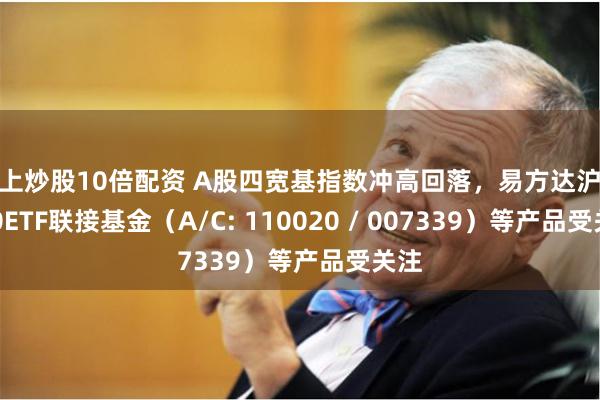 网上炒股10倍配资 A股四宽基指数冲高回落，易方达沪深300ETF联接基金（A/C: 110020 / 007339）等产品受关注