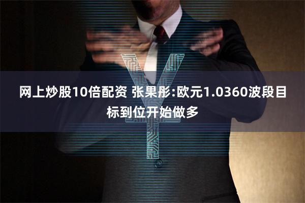 网上炒股10倍配资 张果彤:欧元1.0360波段目标到位开始做多