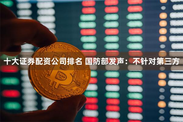 十大证券配资公司排名 国防部发声：不针对第三方