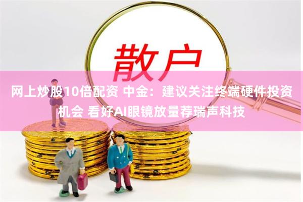 网上炒股10倍配资 中金：建议关注终端硬件投资机会 看好AI眼镜放量荐瑞声科技